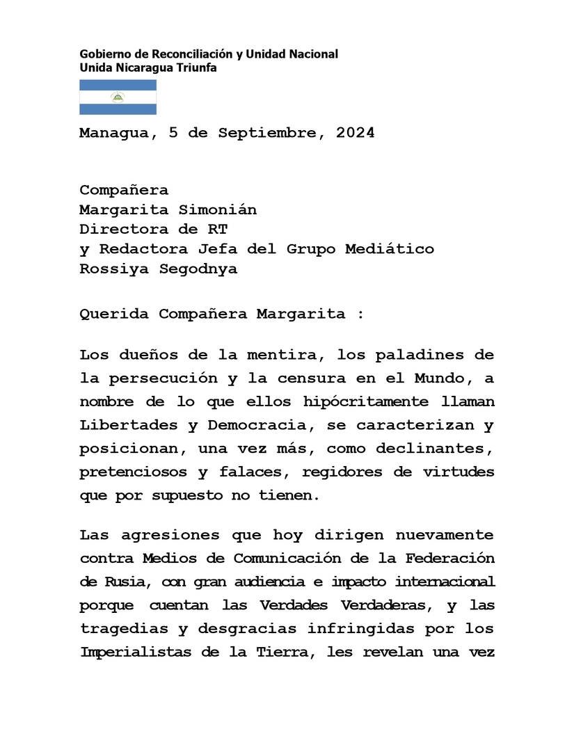 Mensaje de Solidaridad a la Compañera Margarita Simonián, Directora de RT y Redactora Jefa del Grupo Mediático Rossiya Segodnya, ante las agresiones que dirigen nuevamente los Imperialistas de la Tierra contra Medios de Comunicación de la Federación de Rusia. Managua, 5 de Septiembre, 2024 Compañera Margarita Simonián Directora de RT y Redactora Jefa del Grupo Mediático Rossiya Segodnya Querida Compañera Margarita : Los dueños de la mentira, los paladines de la persecución y la censura en el Mundo, a nombre de lo que ellos hipócritamente llaman Libertades y Democracia, se caracterizan y posicionan, una vez más, como declinantes, pretenciosos y falaces, regidores de virtudes que por supuesto no tienen. Las agresiones que hoy dirigen nuevamente contra Medios de Comunicación de la Federación de Rusia, con gran audiencia e impacto internacional porque cuentan las Verdades Verdaderas, y las tragedias y desgracias infringidas por los Imperialistas de la Tierra, les revelan una vez más como teóricos y prácticos de la persecución para acallar las realidades que no admiten, e imponer sus mezquinas falacias, insultantes para tod@s, en todas partes del Mundo. Felicitamos a Usted, Margarita, a tod@s l@s Compañer@s de RT, Ruptly, Rossiya Segodnya, y Sputnik, por este nuevo reconocimiento. Porque eso és. Ustedes realizan un excelente trabajo a favor de las Soberanías, Dignidad, Paz y Majestad de los Pueblos, que luchamos por el Nuevo Mundo que ya llega, que ha llegado, que llegará. Nuestro Respeto y Admiración a Usted, y a tod@s l@s querid@s Compañer@s que defienden desde espacios libres, las Causas de la Justicia, la Verdad, la Paz y el Amor. Siempre Más Allá ! Managua, 4 de Septiembre, 2024 Rosario Murillo 