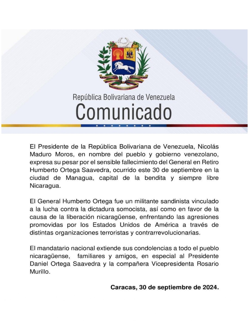 El Presidente de la República Bolivariana de Venezuela, Nicolás Maduro Moros, en nombre del pueblo y gobierno venezolano, expresa su pesar por el sensible fallecimiento del General en Retiro Humberto Ortega Saavedra, ocurrido este 30 de septiembre en la ciudad de Managua, capital de la bendita y siempre libre Nicaragua.